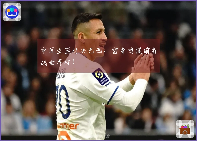 中国女篮对决巴西，宫鲁鸣提前备战世界杯！