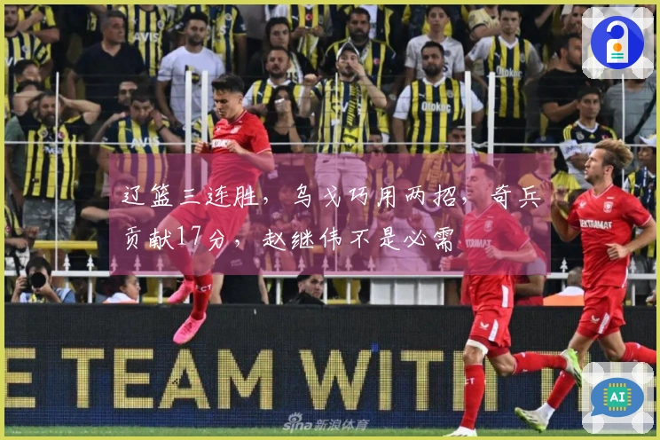 辽篮三连胜，乌戈巧用两招，奇兵贡献17分，赵继伟不是必需