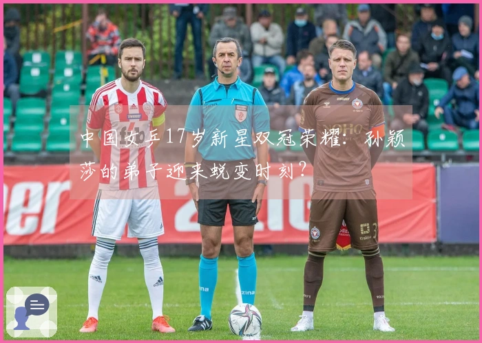 中国女乒17岁新星双冠荣耀：孙颖莎的弟子迎来蜕变时刻？