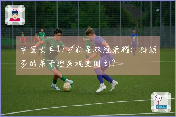 中国女乒17岁新星双冠荣耀：孙颖莎的弟子迎来蜕变时刻？