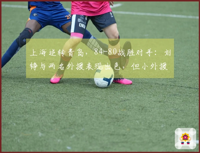 上海逆转青岛，84-80战胜对手：刘铮与两名外援表现出色，但小外援问题显现！