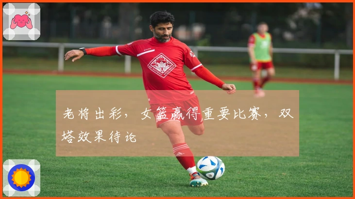 老将出彩，女篮赢得重要比赛，双塔效果待论
