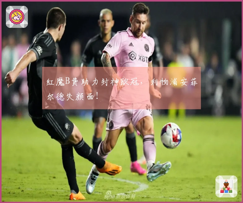 红魔B费助力封神欧冠，利物浦安菲尔德失颜面！