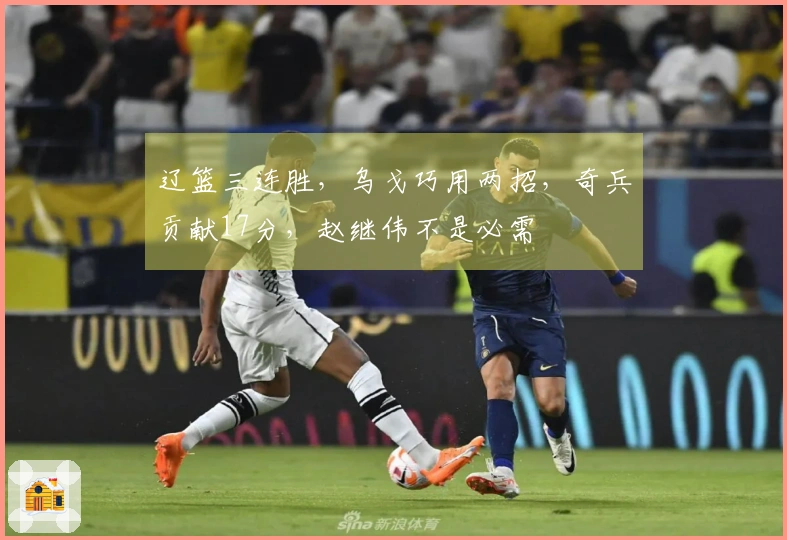 辽篮三连胜，乌戈巧用两招，奇兵贡献17分，赵继伟不是必需